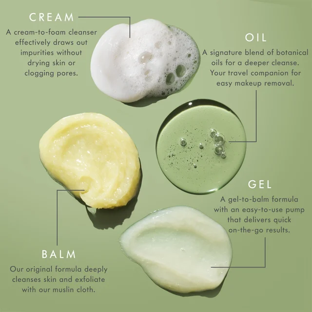 CREAM A cream-to-foam cleanser effectively draws out impurities without drying skin or clogging pores. OIL A signature blend of botanical oils for a deeper cleanse. Your travel companion for easy makeup removal. GEL A gel-to-balm formula with an easy-to-use pump that delivers quick on-the-go results. BALM Our original formula deeply cleanses skin and exfoliate with our muslin cloth.