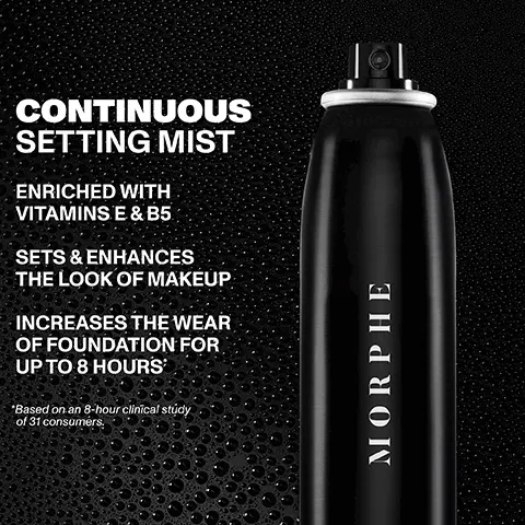 Image 1, CONTINUOUS SETTING MIST ENRICHED WITH VITAMINS E & B5 SETS & ENHANCES THE LOOK OF MAKEUP INCREASES THE WEAR OF FOUNDATION FOR UP TO 8 HOURS *Based on an 8-hour clinical study of 31 consumers. MORPHE Image 2,  94% felt it enhanced the look and wear of makeup* *Based on a study of 31 female makeup and setting spray users. Continuous Setting Mist MORPHE MORPHE Image 3,  CONTINUOUS SETTING MIST MORPHE MORPHE CONTINUOUS SETTING MIST JUMED CONTINUOUS SETTING MIST use ROOMOON NG M MORPHE MINI CONTINUOUS SETTING MIST FULL-SIZE JUMBO MINI for everyday for artistry for on-the-go enthusiasts application Image 4,  CHOOSE YOUR PERFECT SETTING ORIGINAL RADIANT FINISH PREPS, SETS & NOURISHES SETS & PROTECTS WITH SPF CONTROLS HYDRATES FOR A SHINE HEALTHY GLOW MORPHE Continuous Setting Mist MORPHE VORPHL MORPHE MORPHI Continuous Prep & Set Mist+ Sunsetter SPF 30 Setting Spray Mattifying Setting Spray Luminous Setting Spray