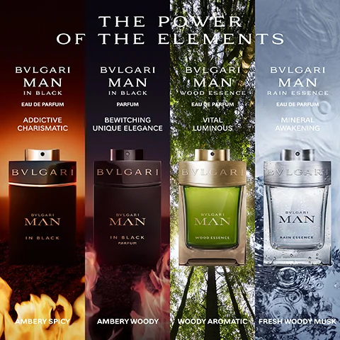 Image of the fragrances in the range. Text- The power of the elements. BVLGARI man in black- sensual charismatic, ambery spicy. BVLGARI man wood essence- vital luminous, woody aromatic. BVLGARI man glacial essence- utterly fresh invigorating, woody fougere. BVLGARI man terrae essence- warm contemporary, woody vetiver. BVLGARI MAN rain essence, mineral awakening, fresh woody musk.