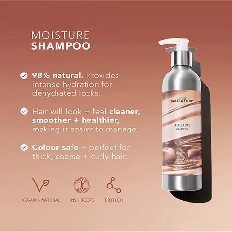 Image 1, MOISTURE SHAMPOO 98% natural. Provides intense hydration for dehydrated locks. Hair will look + feel cleaner, smoother + healthier, making it easier to manage. Colour safe + perfect for thick, coarse + curly hair. PARADOX MOISTURE SHAMPOO ها & VEGAN + NATURAL IRISH ROOTS BIOTECH Image 2, MOISTURE SHAMPOO Carrageen Moss Conditions, enhances shine and smooths hair. Jojoba Oil Mimics your hair's natural oils to moisturise without feeling greasy. Coconut Oil Strengthens, hydrates and nourishes the hair. Argan Oil Increases hair's elasticity and restores shine. PARADOX MOISTURE SHAMPOO