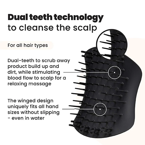 Image 1 - The image shows a black, ergonomically designed scalp brush with flexible, dual-length bristles, accompanied by text that states Dual teeth technology to cleanse the scalp, For all hair types, Dual-teeth to scrub away product build up and dirt, while stimulating blood flow to scalp for a relaxing massage, and The winged design uniquely fits all hand sizes without slipping - even in water. Image 2 - A woman with light brown hair uses a black brush on her scalp, with the text Dual teeth technology for all hair types displayed on the light background. Image 3 - A black scalp massager brush with flexible bristles is shown alongside five benefits: De-stresses scalp for healthy hair, Stimulates scalp, Gently exfoliates and removes build up, Unique palm-friendly shape, and For wet or dry scalp. Image 4 - A woman with long dark hair gently brushes her scalp with a black brush, looking forward with a slight smile, alongside text that reads 91% agreed it helped to exfoliate the scalp* and 70% agree it helps eliminate flakes, with a small note *96 UK respondents aged 16-45 after 2 weeks (2020).