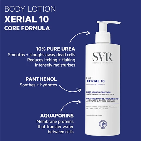 Image 3 - The image features a white pump bottle of SVR Xerial 10 body lotion on a blue background, detailing its core formula and benefits with accompanying text: BODY LOTION XERIAL 10 CORE FORMULA. 10% PURE UREA Smooths + sloughs away dead cells Reduces itching + flaking Intensely moisturises. PANTHENOL Soothes + hydrates. AQUAPORINS Membrane proteins that transfer water between cells. The bottle labels read SVR LABORATOIRE DERMATOLOGIQUE LAIT XERIAL 10 Pure urea 10% + Panthenol LISSE, APAISE, HYDRATE 48H ANTI-SQUAMES, ANTI-GRATTAGE SMOOTHES, SOOTHES, MOISTURISES 48H ANTI-FLAKING, ANTI-ITCHING CARE PEAUX SÈCHES, IRRÉGULIÈRES, RUGUEUSES DRY, IRREGULAR, ROUGH SKIN 400ml - Made in France, with a DOCTEURS SVR PARIS logo. Image 5 - A white SVR Xerial 10 pump bottle is shown against a dark blue background, presenting product information. Text on the blue background reads: PROVEN EFFICACY 60% reduction in skin flaking (1) 76% reduction in itching (2) Volunteers love it! 91% said their skin was nourished + the texture was more refined (3) 91% said their skin was immediately + lastingly soothed (3) HIGHLY CONCENTRATED 48 hour hydration For scaly, ashy, extremely dry, psoriasis-prone skin Dermatologically tested Sensitive skin safe Age 3 + up TEXTURE New formula Rich cream Non-sticky ECO-RESPONSIBLE 31% less plastic than before Contains 32% recycled plastic 100% recyclable packaging. The white bottle features text in dark lettering: SVR LABORATOIRE DERMATOLOGIQUE LAIT XERIAL 10 Pure urea 10% + Panthenol LISSE, APAISE, HYDRATE 48H ANTI-SQUAMES, ANTI-GRATTAGE SMOOTHES, SOOTHES, MOISTURISES 48H ANTI-FLAKING, ANTI-ITCHING CARE PEAUX SÈCHES, IRRÉGULIÈRES, RUGUEUSES DRY, IRREGULAR, ROUGH SKIN 400ml - Made in France and a logo with DOCTEURS SR PARIS. A circular badge on the bottle states TESTED ENDOCRINE DISRUPTORS. Small print at the bottom of the image details: 1 Measurement of areas of flaking skin, 10 volunteers, twice-daily application for 21 days. 2 Self-assessment, 22 volunteers, twice-daily application for 21 days. 3 Self-assessment, 22 volunteers, twice-daily application for 21 days, % satisfaction. Image 6 - A persons hand is smoothing white lotion onto their bare leg, while the other hand holds a white pump bottle of SVR XERIAL 10 body lotion, with visible text reading SVR LAIT XERIAL 10 HOW TO USE Apply once or twice a day to the whole body or areas of dry +/or flaking skin. Image 7 - A collection of four white SVR Xerial skincare products, including a large pump bottle, two upright tubes, and one lying tube, are arranged on a white surface with blue arrows linking products to overlayed descriptive text, and visible text reads XERIAL Meet the family!, XERIAL 10 BODY MILK SVR LABORATOIRE DERMATOLOGIQUE LAIT XERIAL 10 Pure urea 10% + Panthenol LISSE, APAISE, HYDRATE 48H ANTI-SQUAMES, ANTI-GRATTAGE SMOOTHES, SOOTHES, MOISTURISES 48H ANTI-FLAKING, ANTI-ITCHING CARE, XERIAL CRACKED HANDS + FEET SVR LABORATOIRE DERMATOLOGIQUE FISSURES ET CREVASSES XERIAL Pure urea 15% + Centella Asiatica RÉPARATION DÈS 3 JOURS HYDRATE 24H, PROTÈGE REPAIRS AFTER 3 DAYS PROTECTING 24H MOISTURISER, XERIAL 30 FOOT MAINTENANCE SVR LABORATOIRE DERMATOLOGIQUE CRÈME PIEDS XERIAL 30 Pure urea 30% NUTRI-RÉPARATEUR HYDRATANT 24H PRÉVENTION CALLOSITÉS NUTRI-REPAIR 24H MOISTURISING CALLUSES PREVENTION, and XERIAL 30 BUMPS + INGROWN HAIRS SVR LABORATOIRE DERMATOLOGIQUE GEL-CRÈME XERIAL 30 Pure urea 30% + Panthenol CONCENTRÉ ANTI-RUGOSITÉS EXFOLIANT HYDRATANT 48H ANTI-ROUGHNESS CONCENTRATE EXFOLIATING 48H MOISTURISER.