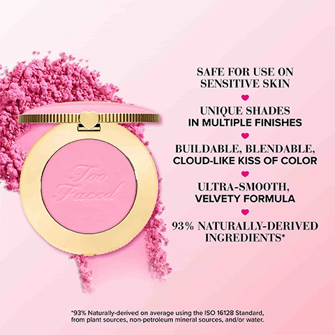 Image 1 - A round pink blush compact with a gold lid featuring the text Too Faced on the powder, surrounded by pink powder, with text on the right listing benefits: safe for use on sensitive skin, unique shades in multiple finishes, buildable, blendable, cloud-like kiss of color, ultra-smooth, velvety formula, and 93% naturally-derived ingredients.
Image 2 - Three round blush compacts in shades of deep plum, soft pink, and bright pink are displayed against a backdrop of powder blush, with the text that reads A CUSHIONY POWDER BLUSH MADE WITH *93% NATURALLY-DERIVED INGREDIENTS and *93% Naturally-derived on average using the ISO 16128 Standard, from plant sources, non-petroleum mineral sources, and/or water.