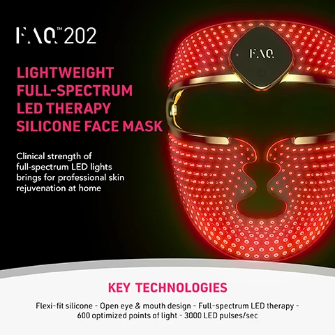 Image 2 - A red LED light therapy silicone face mask with gold trim and a central control panel displaying the FAQ logo is shown next to text that reads FAQ™ 202 Lightweight Full-Spectrum LED Therapy Silicone Face Mask Clinical strength of full-spectrum LED lights brings for professional skin rejuvenation at home KEY TECHNOLOGIES Flexi-fit silicone - Open eye & mouth design - Full-spectrum LED therapy - 600 optimized points of light - 3000 LED pulses/sec. Image 3 - A person wears a red glowing LED light therapy face mask, with text on the right side stating WIRELESS SILICONE 7 LED LIGHT + NIR ANTI-AGING FACE MASK TREATMENT IMPROVES WRINKLES, SAGGING AND SUN SPOTS DIMINISHES SIGNS OF AGING & BRIGHTENS SKIN TONE REDUCES IMPERFECTIONS AND FINE LINES CALMS, SOOTHES AND REDUCES REDNESS ACCELERATES COLLAGEN PRODUCTION. Image 4 - A grid of four close-up skin images shows before and after views of the cheek and forehead, with labels BEFORE and AFTER respectively indicating improved skin texture. Image 5 - A woman with dark hair wears a glowing red LED light therapy mask with a gold trim and FAQ logo, alongside text that reads CLINICAL RESULTS, 100% OF USERS REPORT SMOOTHER, SOFTER, AND LESS DULL SKIN, 100% OF USERS REPORT MINIMIZED PORES, MORE EVEN SKIN TONE, AND LESS SUN SPOTS, 100% OF USERS REPORT REDUCED REDNESS AND SOOTHED SKIN, with a footnote *BASED ON 3RD PARTY CONSUMER TESTING WITH 30 FEMALE SUBJECTS, AGED 20-45, OVER 28 DAYS. Image 6 - A comparison table on a dark background with red glowing dots and a golden device visible in the background, detailing the features of two LED face mask types, with visible text: FAQ™ 202, Other anti-aging LED face mask, NUMBER OF LED LIGHT COLORS: 8 Near Infrared, Red, Blue, Green, Orange, Yellow, Cyan, Purple, 5 Red, Blue, Yellow, Green, White, POINTS OF LIGHT: 600, 150, SILICONE THAT MOLDS TO FACE: checkmark, dash, WIRELESS: checkmark, dash, PRODUCT WEIGHT: 172 g, n/a, PRE-PROGRAMMED TREATMENTS: checkmark, dash, APP CONNECTED: checkmark, dash, USES PER CHARGE: Up to 2 hours per charge, Use while charging, WARRANTY: 2 years, 6 months. Image 7 - The image displays a comparison of light therapy coverage on a womans face: on the left, an even red glow covers the entire face, represented by an icon of a mask with dense light points, while on the right, individual red dots are scattered across the face, represented by an icon of a mask with sparse light; the text reads EVEN LIGHT COVERAGE Spreads light evenly across your face thanks to the 600 optimized points of light & flexi-fit silicone FAQ 201 COMPETITOR MASKS. Image 8 - A luminous red, wavy device featuring rows of small lights and a golden top is displayed on a dark background, accompanied by seven circular swatches showing various colored LED light patterns, alongside the text 7 LED LIGHTS Designed to address a variety of skin concerns, such as uneven texture, blemishes, redness, and tone irregularities, helping to promote a more balanced complexion. Image 9 - The image displays a split view of a womans face, showing a before image on the left with slightly uneven skin and an after image on the right with a brighter, smoother, and more even complexion, with text stating Visible Results After 1 Treatment, Significantly brighter complexion, Improved skin texture, More even skin tone, Before, and After.