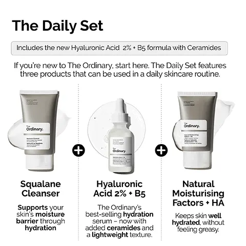 Image 1,  The Daily Set Includes the new Hyaluronic Acid 2% B5 formula with Ceramides If you're new to The Ordinary, start here. The Daily Set features three products that can be used in a daily skincare routine. Ordinary. Ordinary. Squalane Cleanser Supports your skin's moisture barrier through hydration + Ordinary Hyaluronic Acid 2% + B5 The Ordinary's best-selling hydration serum now with added ceramides and a lightweight texture. + Natural Moisturising Factors + HĂ Keeps skin well hydrated, without feeling greasy. Image 2,  STEP 1: PREP Squalane Cleanser Prep the skin with a moisturizing all-in-one cleanser. The Cical Formulations with integrity Ordinary. Squalane Cleanser Image 3,  STEP 2: TREAT Cinical Formulations mulations Ciniques The Ordinary. Acide Hyaluronique - Hyaluronic Acid 2% + B5 Apply a small amount for lightweight hydration with ceramides. Image 4,  STEP 3: SEAL Cus Natural Moisturizing Factors + HA Lock-in surface hydration. The Ordinary. Natural Moisturizing Factors HA Stace Hydration Forma Facteurs Naturels Hydratation HA Hydration de Surface Image 5,  Hyaluronic Acid 2% + B5 Now with added Ceramides Hydrates, plumps and smooths Improves the look of skin texture Skin is more elastic and supple Plumps to reduce the look of fine lines The Hydration Ordinary.