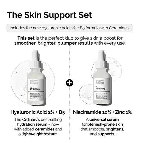 Image 1, The Skin Support Set Includes the new Hyaluronic Acid 2% + B5 formula with Ceramides This set is the perfect duo to give skin a boost for smoother, brighter, plumper results with every use. Ordinary. + Ordinary Hyaluronic Acid 2% + B5 The Ordinary's best-selling hydration serum - now with added ceramides and a lightweight texture. Niacinamide 10% + Zinc 1% A universal serum for blemish-prone skin that smooths, brightens, and supports. Image 2,  Hyaluronic Acid 2% + B5. NEW FORMULATION NOW WITH ADDED CERAMIDES Local Forations integrity • Provides immediate plumping hydration. • Hydrates to give softer, smoother skin. • Promotes supple skin with improved elasticity. • Reduces appearance of fine dry lines. Ordinary. Hyaluronic Acid 2% + B5 yaluronic Acid, Pro-Vitamin B5, and Ce Hydration Support Formula with Acide Hyaluronique 2% +B5 Une Formule qui Soutient l'Hydratation Peau avec de l'Acide Hyaluronique, de Provitamine B5 et des Céramides Image 3,  Hyaluronic Acid 2% + B5 Now with added Ceramides Hydrates, plumps and smooths Improves the look of skin texture Skin is more elastic and supple Plumps to reduce the look of fine lines The Hydration Ordinary. Image 4,  Niacinamide 10% + Zinc 1% Skin looks plumper & more supple Tone looks more even Strengthens barrier Skin looks more radiant Smooths skin appearance Reduction in look of fine lines and wrinkles The Uneven Tone & Congestion Ordinary. Image 5,  NIACINAMIDE 10% + ZINC 1% Multi- Layered Support HYALURONIC ACID 2% + B5 Cinical Formulations with Integrity The Ordinary. Niacinamide 10% Zinc 1 High-Strength Vitamin and Mineral Blemish Formula Niacinamide 10% Zinc 1% Formule Ultra-Vitaminée et Minerale contre les Imperfections Clinical Formulations with Integrity The Ordinary. Hyaluronic Acid 2%. B Aydration Support Formul Image 6,  The Ordinary's best-seller for blemish-prone skin. The Ordinary.
