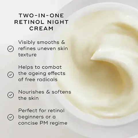 Image 1, TWO-IN-ONE RETINOL NIGHT CREAM Visibly smooths & refines uneven skin texture Helps to combat the ageing effects of free radicals Nourishes & softens the skin Perfect for retinol beginners or a concise PM regime Image 2, PM HOW TO LAYER Mediks Mediks Mediks Mediks CLEANSE TONE TARGET VITAMIN A + MOISTURISER EXPERT ADVICE: The most concise way to our CSA Philosophy: Daily Radiance Vitamin C in the morning + Intelligent Retinol Smoothing Night Cream at night. image 3, vitamin e - delivers free radical protection and stabilises retinol for optimal power. retinol 0.2% - softens the appearance of fine lines and wrinkles. dragon fruit extract - combats free radicals and visibly firms the skin.