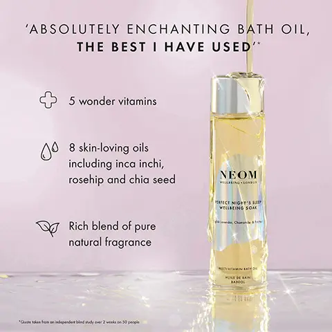 Image 1, ABSOLUTELY ENCHANTING BATH OIL, THE BEST I HAVE USED'* 00 5 wonder vitamins 8 skin-loving oils including inca inchi, rosehip and chia seed Rich blend of pure natural fragrance NEOM VILLBEING LONDON PERFECT NIGHT'S S WELLBEING SOAK *Quoteken from an independent bind sudy over 2 weeks on 50 people MULTIVITAMIN BATH HUILE DE BAIN BADCOL Image 2, NEOM NEOM REAL LUXURY WELLBEING SOAK ELECT NIGHT'S SLEE WELLBEING SOAK VITAMIN BATH VITAMIN BATH LAIN BADEO 96% AGREED THAT THEIR SKIN FELT NOURISHED, SILKY SMOOTH AND SOFT AFTER JUST ONE USE* RADIOL "dependent bind study on 50 participants her one us Image 3, SOAK IN WELLNESS NEOM NEOV PERFECT NGH WELLBEING REAL WILLING