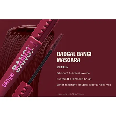 BADGAL BANG! MASCARA, WILD PLUM, 36-hour full-blast volume, Custom Big Slimpact! brush, Water-resistant, smudge-proof & flake-free, instrumental test of 21 participants. BEFORE. BANGIN'IN PLUM. NO retouching. INTENSE PITCH BLACK. WILD PLUM. REBEL BROWN. BADGAL BANG! MASCARA INTENSE PITCH BLACK. BADGAL BANG! MASCARA REBEL BROWN. BADGAL BANG! MASCARA WILD PLUM.