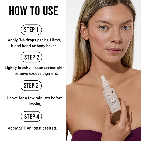 Image 1 - A woman with long, straight hair is holding a skincare dropper bottle labeled VITA while standing against a white background, with step-by-step instructions for using the product displayed beside her. Steps include: STEP 1 Apply 3-4 drops per half limb, blend hand or body brush STEP 2 Lightly brush a tissue across skin to remove excess pigment STEP 3 Leave for a few minutes before dressing STEP 4 Apply SPF on top if desired.
Image 2 - A close-up of a persons stomach and hip area, featuring a hand holding a bottle labeled VITA Everyday Blur Drops, with text beside the image highlighting benefits such as fine liquid formula, can be worn with SPF and moisturiser, instant bronze zero commitment, and transfer and water resistance.
Image 3 - A bottle of body makeup labeled VIVA EVERYDAY BLUR DROPS surrounded by a splash of medium-toned liquid, with text that reads FOR BODY WASH OFF MATTE SATIN SKIN FINISH TRANSFER & WATER RESISTANT SHADE MEDIUM.
Image 4 - Image shows three rounded, textured elements displayed against a light background, labeled with descriptions: Organic glycerin packed ingredient with restorative qualities unlocking beautifully moisturised, hydrated and smoother skin, Camomile helps soothe the skin, and Helianthus annuus seed oil for smoother, healthier skin.