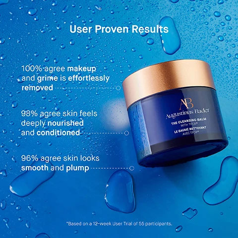 Image 1 - A blue jar of Augustinus Bader cleansing balm with a gold lid is surrounded by droplets of water against a blue background, featuring text that highlights user results: 100% agree makeup and grime is effortlessly removed, 98% agree skin feels deeply nourished and conditioned, 96% agree skin looks smooth and plump, and a note about a user trial.
Image 2 - A blue gradient background features a jar of Augustinus Bader The Cleansing Balm with a copper lid, surrounded by text describing key ingredients: TFC8®, Vitamin E, Coconut Oil, and Sunflower Oil, along with their benefits for skin.
Image 3 - Image shows three steps for a skincare routine featuring The Cleansing Balm, with the first step instructing to use fingertips to massage a pea-sized amount into dry skin, the second step advising to add water to emulsify and massage while using a cloth, and the third step recommending to follow with The Cream Cleansing Gel or The Foaming Cleanser.
Image 4 - An image featuring three skincare products arranged side by side: The Cream Cleansing Gel, The Foaming Cleanser, and The Cleansing Balm, each with corresponding descriptions of texture, key benefits, key concerns, and ideal skin types.
Image 5 - An infographic titled The Routine lists five skincare steps: 1. Cleanse - The Cream Cleansing Gel / The Cleansing Balm, 2. Tone & Exfoliate - The Essence, 3. Correct & Illuminate - The Serum, 4. Balance & Hydrate - The Light Cream, 5. Revitalize & Refresh - The Eye Cream.